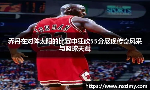 悟空体育乔丹在对阵太阳的比赛中狂砍55分展现传奇风采与篮球天赋