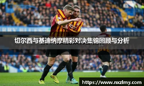切尔西与基迪纳摩精彩对决集锦回顾与分析