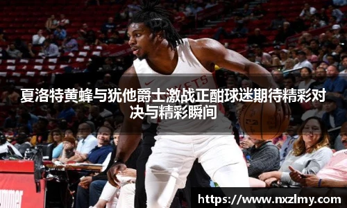 夏洛特黄蜂与犹他爵士激战正酣球迷期待精彩对决与精彩瞬间